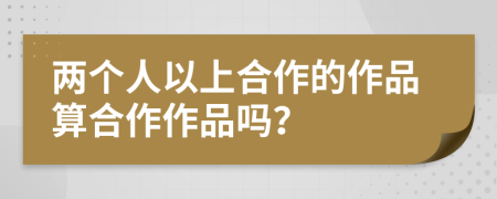 两个人以上合作的作品算合作作品吗？