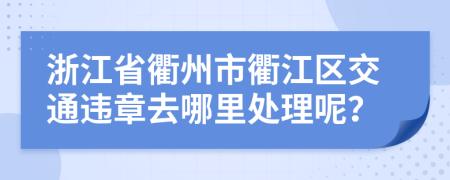 浙江省衢州市衢江区交通违章去哪里处理呢？