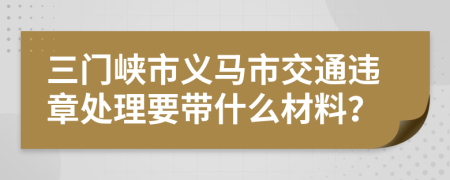 三门峡市义马市交通违章处理要带什么材料？