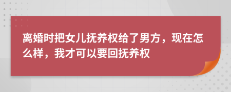 离婚时把女儿抚养权给了男方，现在怎么样，我才可以要回抚养权