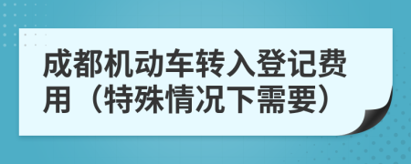 成都机动车转入登记费用（特殊情况下需要）