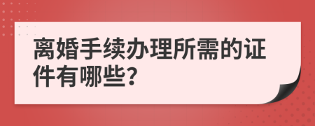 离婚手续办理所需的证件有哪些？