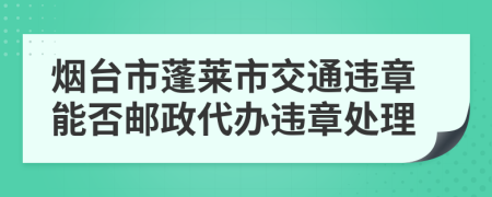 烟台市蓬莱市交通违章能否邮政代办违章处理