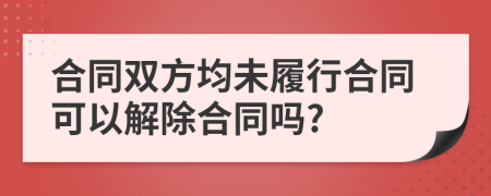 合同双方均未履行合同可以解除合同吗?