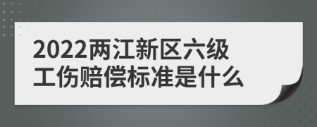 2022两江新区六级工伤赔偿标准是什么