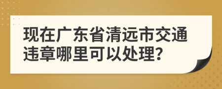 现在广东省清远市交通违章哪里可以处理？