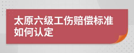 太原六级工伤赔偿标准如何认定