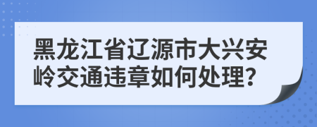 黑龙江省辽源市大兴安岭交通违章如何处理？