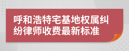 呼和浩特宅基地权属纠纷律师收费最新标准