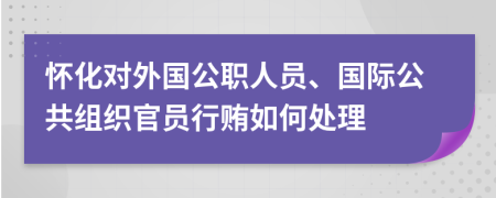 怀化对外国公职人员、国际公共组织官员行贿如何处理