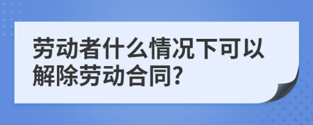 劳动者什么情况下可以解除劳动合同?