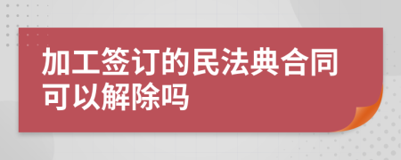 加工签订的民法典合同可以解除吗