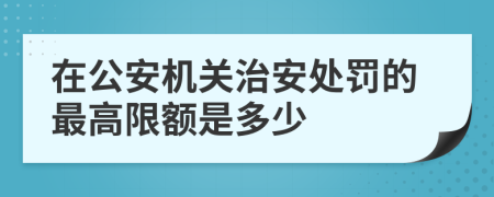 在公安机关治安处罚的最高限额是多少