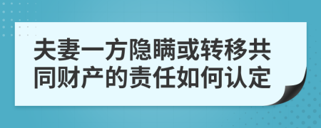 夫妻一方隐瞒或转移共同财产的责任如何认定