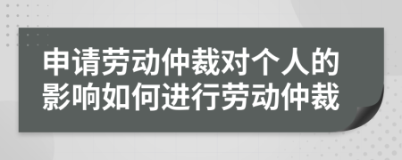 申请劳动仲裁对个人的影响如何进行劳动仲裁