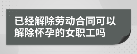 已经解除劳动合同可以解除怀孕的女职工吗