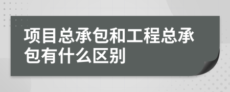 项目总承包和工程总承包有什么区别