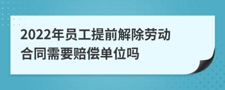 2022年员工提前解除劳动合同需要赔偿单位吗