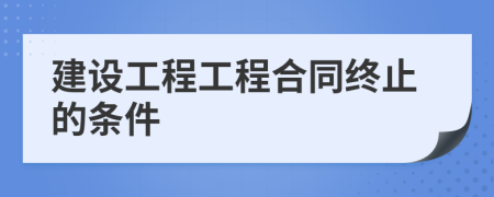 建设工程工程合同终止的条件