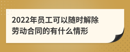 2022年员工可以随时解除劳动合同的有什么情形