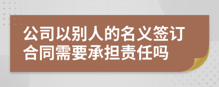 公司以别人的名义签订合同需要承担责任吗