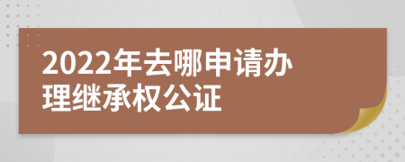 2022年去哪申请办理继承权公证