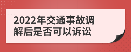 2022年交通事故调解后是否可以诉讼