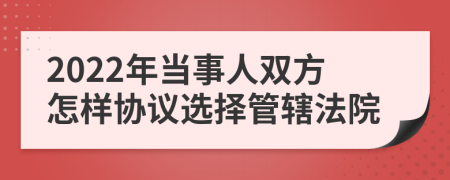 2022年当事人双方怎样协议选择管辖法院