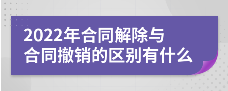 2022年合同解除与合同撤销的区别有什么