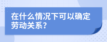 在什么情况下可以确定劳动关系？