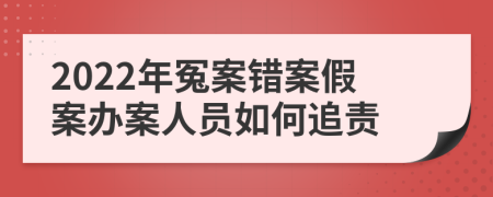 2022年冤案错案假案办案人员如何追责