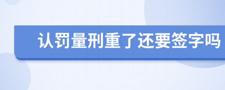 认罚量刑重了还要签字吗