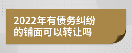 2022年有债务纠纷的铺面可以转让吗