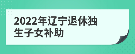 2022年辽宁退休独生子女补助