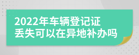 2022年车辆登记证丢失可以在异地补办吗