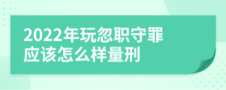 2022年玩忽职守罪应该怎么样量刑