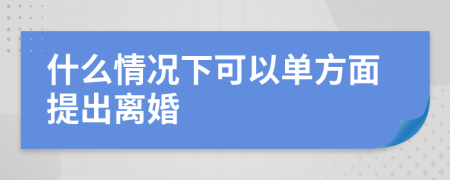 什么情况下可以单方面提出离婚