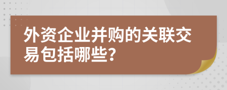 外资企业并购的关联交易包括哪些？