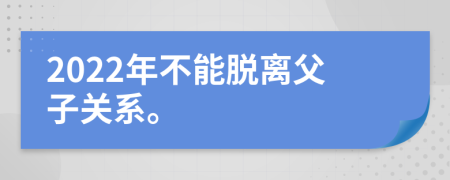 2022年不能脱离父子关系。