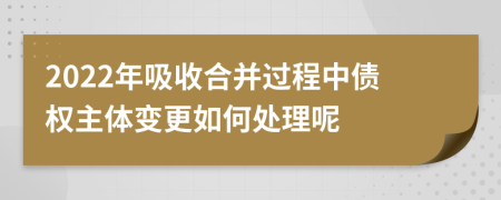 2022年吸收合并过程中债权主体变更如何处理呢