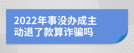 2022年事没办成主动退了款算诈骗吗