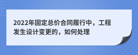 2022年固定总价合同履行中，工程发生设计变更的，如何处理