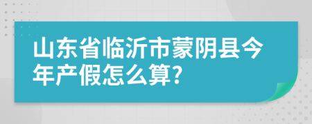 山东省临沂市蒙阴县今年产假怎么算?