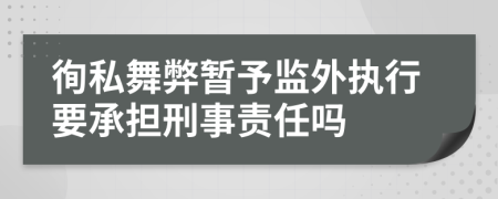 徇私舞弊暂予监外执行要承担刑事责任吗