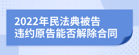 2022年民法典被告违约原告能否解除合同