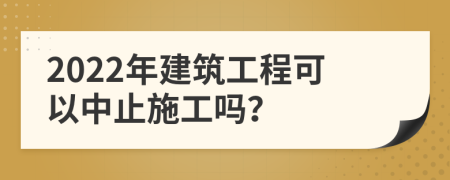 2022年建筑工程可以中止施工吗？