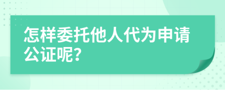 怎样委托他人代为申请公证呢？