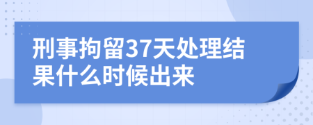 刑事拘留37天处理结果什么时候出来