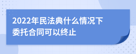 2022年民法典什么情况下委托合同可以终止