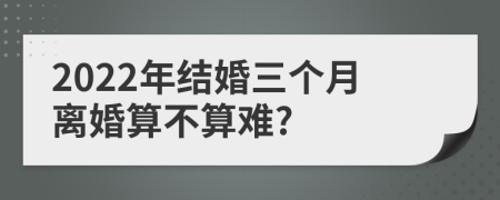 2022年结婚三个月离婚算不算难?